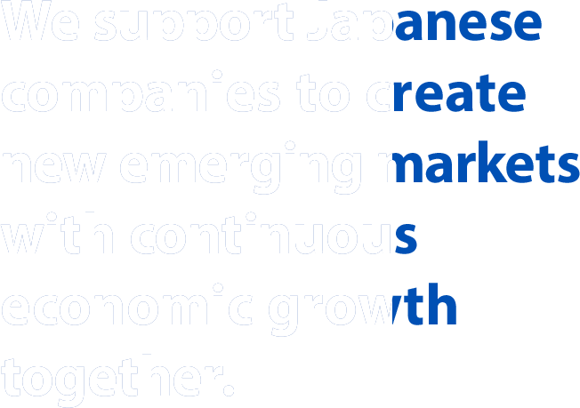 We support Japanese companies to create new emerging markets with continuous economic growth together.